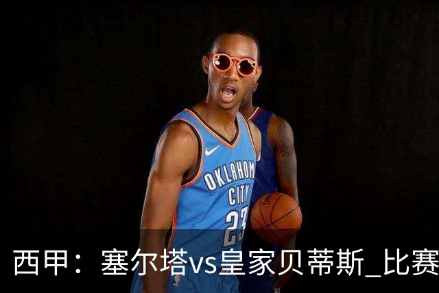 西甲：塞尔塔vs皇家贝蒂斯 比赛分析